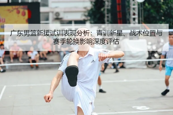 广东男篮新援试训表现分析：青训新星、战术位置与赛季轮换影响深度评估